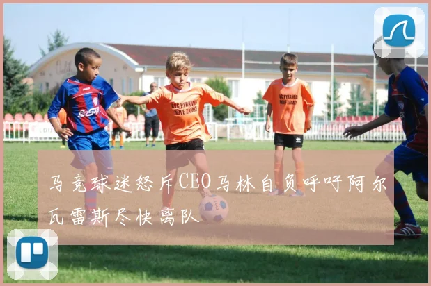 马竞球迷怒斥CEO马林自负呼吁阿尔瓦雷斯尽快离队