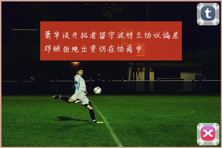 萧华谈开拓者留守波特兰协议偏差邓顿拒绝出资仍在协商中
