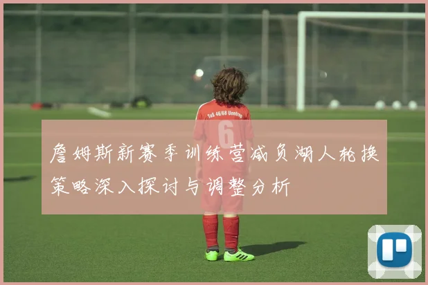 詹姆斯新赛季训练营减负湖人轮换策略深入探讨与调整分析