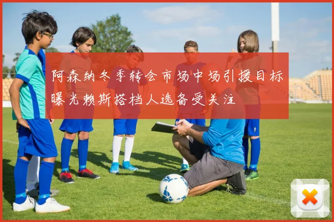 阿森纳冬季转会市场中场引援目标曝光赖斯搭档人选备受关注