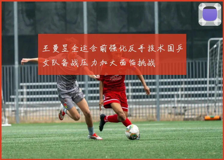 王曼昱全运会前强化反手技术国乒女队备战压力加大面临挑战