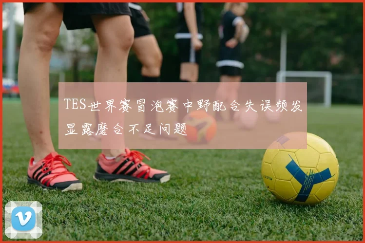 TES世界赛冒泡赛中野配合失误频发显露磨合不足问题