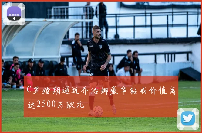 C罗婚期逼近乔治娜豪华钻戒价值高达2500万欧元